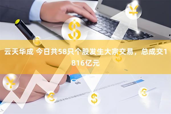 云天华成 今日共58只个股发生大宗交易，总成交1816亿元