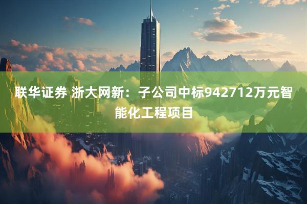 联华证券 浙大网新：子公司中标942712万元智能化工程项目