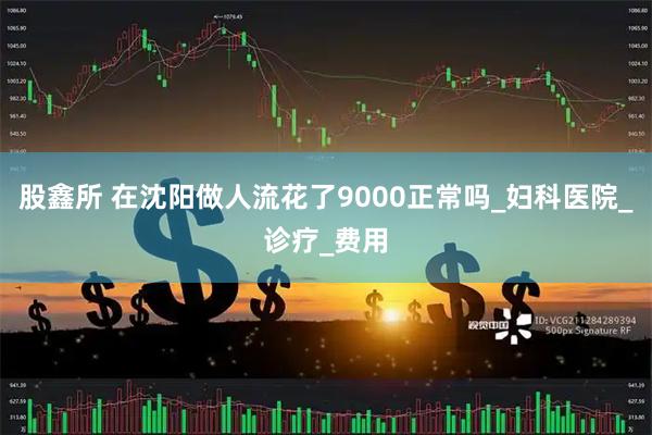 股鑫所 在沈阳做人流花了9000正常吗_妇科医院_诊疗_费用
