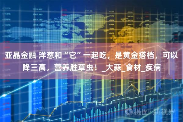 亚晶金融 洋葱和“它”一起吃，是黄金搭档，可以降三高，营养胜草虫！_大蒜_食材_疾病