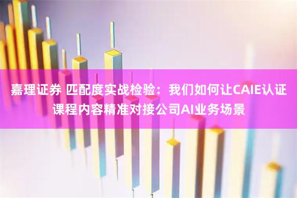 嘉理证券 匹配度实战检验：我们如何让CAIE认证课程内容精准对接公司AI业务场景