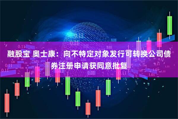 融股宝 奥士康：向不特定对象发行可转换公司债券注册申请获同意批复