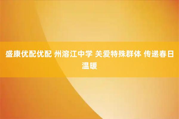 盛康优配优配 州溶江中学 关爱特殊群体 传递春日温暖
