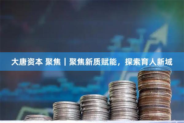 大唐资本 聚焦｜聚焦新质赋能，探索育人新域