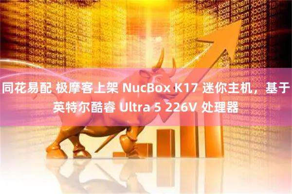 同花易配 极摩客上架 NucBox K17 迷你主机，基于英特尔酷睿 Ultra 5 226V 处理器