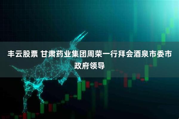 丰云股票 甘肃药业集团周荣一行拜会酒泉市委市政府领导