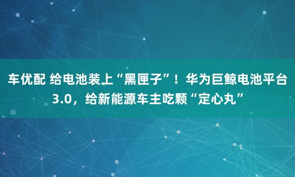 车优配 给电池装上“黑匣子”！华为巨鲸电池平台3.0，给新能源车主吃颗“定心丸”