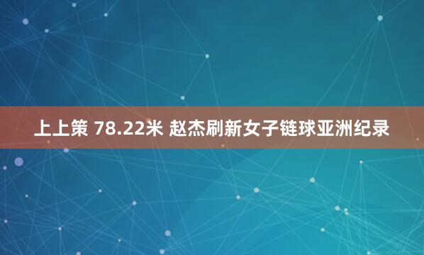 上上策 78.22米 赵杰刷新女子链球亚洲纪录