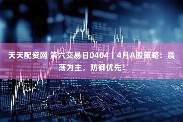 天天配资网 第六交易日0404丨4月A股策略：震荡为主，防御优先！