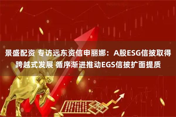 景盛配资 专访远东资信申丽娜：A股ESG信披取得跨越式发展 循序渐进推动EGS信披扩面提质
