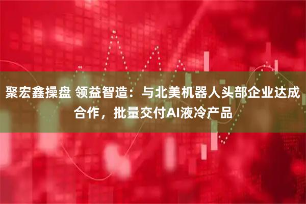 聚宏鑫操盘 领益智造：与北美机器人头部企业达成合作，批量交付AI液冷产品