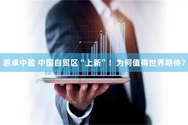 恩卓中盈 中国自贸区“上新”！为何值得世界期待？