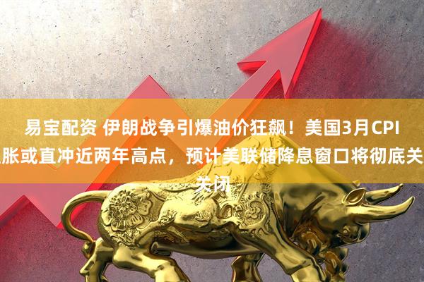 易宝配资 伊朗战争引爆油价狂飙！美国3月CPI通胀或直冲近两年高点，预计美联储降息窗口将彻底关闭