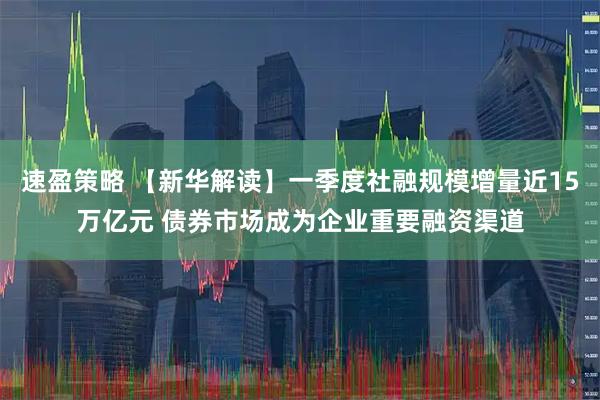 速盈策略 【新华解读】一季度社融规模增量近15万亿元 债券市场成为企业重要融资渠道